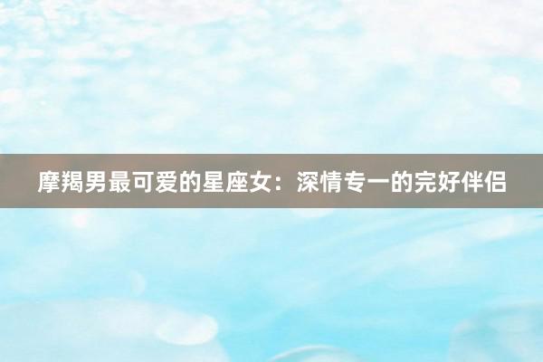 摩羯男最可爱的星座女：深情专一的完好伴侣
